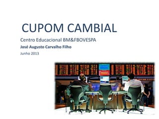 CUPOM CAMBIAL
Centro Educacional BM&FBOVESPA
José Augusto Carvalho Filho
Junho 2013
 