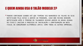 E QUEM AINDA USA O TALÃO MODELO 2?
• PODERÁ CONTINUAR USANDO ATÉ QUE TERMINE SEU NUMERÁRIO DE FOLHAS OU SEJA
NOTIFICADO PELA SEFAZ A ADERIR AO PROGRAMA. CASO NÃO RECEBA NENHUMA
NOTIFICAÇÃO APÓS O TÉRMINO DO TALONÁRIO DEVERÁ ADERIR ÀS NOVAS REGRAS
DO FISCO E INICIAR O PROCESSO DE INSTALAÇÃO E CONFIGURAÇÃO DA NOTA
FISCAL DE CONSUMIDOR ELETRÔNICA (NFCE) COMO TODAS AS OUTRAS EMPRESAS.
 