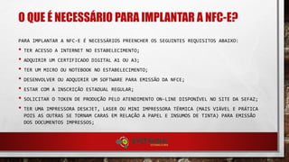 O QUE É NECESSÁRIO PARA IMPLANTAR A NFC-E?
PARA IMPLANTAR A NFC-E É NECESSÁRIOS PREENCHER OS SEGUINTES REQUISITOS ABAIXO:
• TER ACESSO A INTERNET NO ESTABELECIMENTO;
• ADQUIRIR UM CERTIFICADO DIGITAL A1 OU A3;
• TER UM MICRO OU NOTEBOOK NO ESTABELECIMENTO;
• DESENVOLVER OU ADQUIRIR UM SOFTWARE PARA EMISSÃO DA NFCE;
• ESTAR COM A INSCRIÇÃO ESTADUAL REGULAR;
• SOLICITAR O TOKEN DE PRODUÇÃO PELO ATENDIMENTO ON-LINE DISPONÍVEL NO SITE DA SEFAZ;
• TER UMA IMPRESSORA DESKJET, LASER OU MINI IMPRESSORA TÉRMICA (MAIS VIÁVEL E PRÁTICA
POIS AS OUTRAS SE TORNAM CARAS EM RELAÇÃO A PAPEL E INSUMOS DE TINTA) PARA EMISSÃO
DOS DOCUMENTOS IMPRESSOS;
 