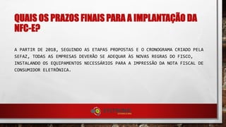 QUAIS OS PRAZOS FINAIS PARA A IMPLANTAÇÃO DA
NFC-E?
A PARTIR DE 2018, SEGUINDO AS ETAPAS PROPOSTAS E O CRONOGRAMA CRIADO PELA
SEFAZ, TODAS AS EMPRESAS DEVERÃO SE ADEQUAR ÀS NOVAS REGRAS DO FISCO,
INSTALANDO OS EQUIPAMENTOS NECESSÁRIOS PARA A IMPRESSÃO DA NOTA FISCAL DE
CONSUMIDOR ELETRÔNICA.
 