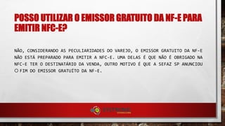 POSSO UTILIZAR O EMISSOR GRATUITO DA NF-E PARA
EMITIR NFC-E?
NÃO, CONSIDERANDO AS PECULIARIDADES DO VAREJO, O EMISSOR GRATUITO DA NF-E
NÃO ESTÁ PREPARADO PARA EMITIR A NFC-E. UMA DELAS É QUE NÃO É OBRIGADO NA
NFC-E TER O DESTINATÁRIO DA VENDA, OUTRO MOTIVO É QUE A SEFAZ SP ANUNCIOU
O FIM DO EMISSOR GRATUÍTO DA NF-E.
 