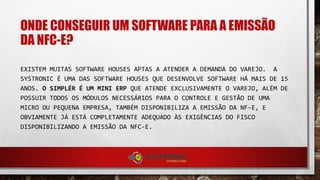 ONDE CONSEGUIR UM SOFTWARE PARA A EMISSÃO
DA NFC-E?
EXISTEM MUITAS SOFTWARE HOUSES APTAS A ATENDER A
DEMANDA DO VAREJO. A SYSTRONIC É UMA DAS SOFTWARE
HOUSES QUE DESENVOLVE SOFTWARE HÁ MAIS DE 15 ANOS. O
SIMPLÉR É UM MINI ERP QUE ATENDE EXCLUSIVAMENTE O
VAREJO, ALÉM DE POSSUIR TODOS OS MÓDULOS NECESSÁRIOS
PARA O CONTROLE E GESTÃO DE UMA MICRO OU PEQUENA
EMPRESA, TAMBÉM DISPONIBILIZA A EMISSÃO DA NF-E, E
OBVIAMENTE JÁ ESTÁ COMPLETAMENTE ADEQUADO ÀS
EXIGÊNCIAS DO FISCO DISPONIBILIZANDO A EMISSÃO DA
NFC-E.
 