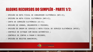 ALGUNS RECURSOS DO SIMPLÉR - PARTE 1/2:
- EMISSÃO DA NOTA FISCAL DE CONSUMIDOR ELETRÔNICA (NFC-E);
- EMISSÃO DA NOTA FISCAL ELETRÔNICA (NFE-E);
- CARTA DE CORREÇÃO ELETRÔNICA (CC-E);
- EMISSÃO DE VENDAS, ORÇAMENTOS E PEDIDOS;
- EMISSÃO DE ORDEM DE SERVIÇO E NOTA FISCAL DE SERVIÇO ELETRÔNICA (NFSE);
- CONTROLE DE ESTOQUE COM BAIXA AUTOMÁTICA ;
- CONTROLE DE CONTAS A PAGAR E RECEBER;
- EMISSÃO DE BOLETOS BANCÁRIOS;
 