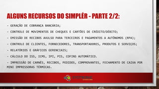 ALGUNS RECURSOS DO SIMPLÉR - PARTE 2/2:
- GERAÇÃO DE COBRANÇA BANCÁRIA;
- CONTROLE DE MOVIMENTOS DE CHEQUES E CARTÕES DE CRÉDITO/DÉBITO;
- EMISSÃO DE RECIBOS AVULSO PARA TERCEIROS E PAGAMENTOS A AUTÔNOMOS (RPA);
- CONTROLE DE CLIENTES, FORNECEDORES, TRANSPORTADORES, PRODUTOS E SERVIÇOS;
- RELATÓRIOS E GRÁFICOS GERENCIAIS;
- CÁLCULO DO ISS, ICMS, IPI, PIS, COFINS AUTOMÁTICO.
- IMPRESSÃO DE CARNÊS, RECIBOS, PEDIDOS, COMPROVANTES, FECHAMENTO DE CAIXA POR
MINI IMPRESSORAS TÉRMICAS.
 