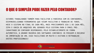 O QUE O SIMPLÉR PODE FAZER PELO CONTADOR?
ESTAMOS TRABALHANDO TAMBÉM PARA FACILITAR A PARCERIA COM OS CONTADORES,
DISPONIBILIZANDO FERRAMENTAS QUE VISAM FACILITAR O TRABALHO DE TODOS. HOJE O SISTEMA
NO FINAL DE CADA MÊS, MAIS PRECISAMENTE DIA 1 DE CADA MÊS, ZIPA E ENVIA OS ARQUIVOS
XML GERADOS PELO SISTEMA PARA O EMAIL PRE-CADASTRADO DO CONTADOR RESPONSÁVEL PELO
ESTABELECIMENTO DE FORMA AUTOMÁTICA. A GRANDE MAIORIA DOS SOFTWARES CONTÁBEIS JÁ
POSSUEM O RECURSO DE IMPORTAÇÃO DE XML ISSO FACILITARÁ EM MUITO E EVITARÁ O
RETRABALHO DESTES PROFISSIONAIS!
 