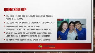 QUEM SOU EU?
• MEU NOME É MICHAEL BELMONTE COM MEUS FILHOS
PEDRO E A CLARA;
• SOU DIRETOR DA EMPRESA SYSTRONIC INFORMÁTICA;
• TRABALHO HÁ MAIS DE 20 ANOS COM
DESENVOLVIMENTO DE SOFTWARE PARA O VAREJO;
• ATUAMOS NA ÁREA DE AUTOMAÇÃO COMERCIAL COM
LOJA FÍSICA E DESENVOLVIMENTO DE WEBSITES;
• NO FINAL VOU DEIXAR MEUS DADOS DE CONTATO.
 