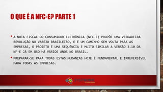 O QUE É A NFC-E? PARTE 1
• A NOTA FISCAL DO CONSUMIDOR ELETRÔNICA (NFC-E) PROPÕE UMA VERDADEIRA
REVOLUÇÃO NO VAREJO BRASILEIRO, E É UM CAMINHO SEM VOLTA PARA AS
EMPRESAS, O PROJETO É UMA SEQUÊNCIA E MUITO SIMILAR A VERSÃO 3.10 DA
NF-E JÁ EM USO HÁ VÁRIOS ANOS NO BRASIL.
• PREPARAR-SE PARA TODAS ESTAS MUDANÇAS HOJE É FUNDAMENTAL E IRREVERSÍVEL
PARA TODAS AS EMPRESAS.
 
