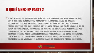 O QUE É A NFC-E? PARTE 2
• O PROJETO NFC-E (MODELO 65) ALÉM DE SER DERIVADA DA NF-E (MODELO 55),
VEM A SER UMA ALTERNATIVA TOTALMENTE ELETRÔNICA PARA OS ATUAIS
DOCUMENTOS FISCAIS EM PAPEL UTILIZADOS NO VAREJO, NO CASO O CUPOM
FISCAL EMITIDO POR ECF (MODELO 2D) E NOTA FISCAL NO TALÃO (MODELO 2) DE
VENDA AO CONSUMIDOR, REDUZINDO OS CUSTOS DE OBRIGAÇÕES ACESSÓRIAS AOS
CONTRIBUINTES, AO MESMO TEMPO QUE POSSIBILITA O APRIMORAMENTO DO
CONTROLE FISCAL PELAS ADMINISTRADORAS TRIBUTÁRIAS, AS SEFAZ ESTADUAIS.
COM A NFC-E, O CONSUMIDOR TAMBÉM É BENEFICIADO, AO POSSIBILITAR A
CONFERÊNCIA DA VALIDADE E AUTENTICIDADE DO DOCUMENTO FISCAL RECEBIDO.
 