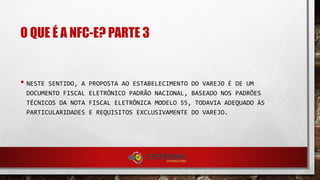 O QUE É A NFC-E? PARTE 3
• NESTE SENTIDO, A PROPOSTA AO ESTABELECIMENTO DO VAREJO É DE UM
DOCUMENTO FISCAL ELETRÔNICO PADRÃO NACIONAL, BASEADO NOS PADRÕES
TÉCNICOS DA NOTA FISCAL ELETRÔNICA MODELO 55, TODAVIA ADEQUADO ÀS
PARTICULARIDADES E REQUISITOS EXCLUSIVAMENTE DO VAREJO.
 