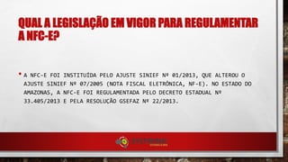 QUAL A LEGISLAÇÃO EM VIGOR PARA REGULAMENTAR
A NFC-E?
• A NFC-E FOI INSTITUÍDA PELO AJUSTE SINIEF Nº 01/2013, QUE ALTEROU O
AJUSTE SINIEF Nº 07/2005 (NOTA FISCAL ELETRÔNICA, NF-E). NO ESTADO DO
AMAZONAS, A NFC-E FOI REGULAMENTADA PELO DECRETO ESTADUAL Nº
33.405/2013 E PELA RESOLUÇÃO GSEFAZ Nº 22/2013.
 