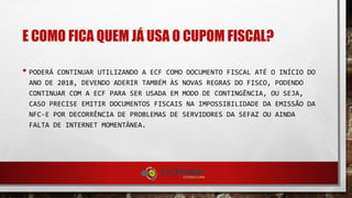 E COMO FICA QUEM JÁ USA O CUPOM FISCAL?
• PODERÁ CONTINUAR UTILIZANDO A ECF COMO DOCUMENTO FISCAL ATÉ O INÍCIO DO
ANO DE 2018, DEVENDO ADERIR TAMBÉM ÀS NOVAS REGRAS DO FISCO, PODENDO
CONTINUAR COM A ECF PARA SER USADA EM MODO DE CONTINGÊNCIA, OU SEJA,
CASO PRECISE EMITIR DOCUMENTOS FISCAIS NA IMPOSSIBILIDADE DA EMISSÃO DA
NFC-E POR DECORRÊNCIA DE PROBLEMAS DE SERVIDORES DA SEFAZ OU AINDA
FALTA DE INTERNET MOMENTÂNEA.
 