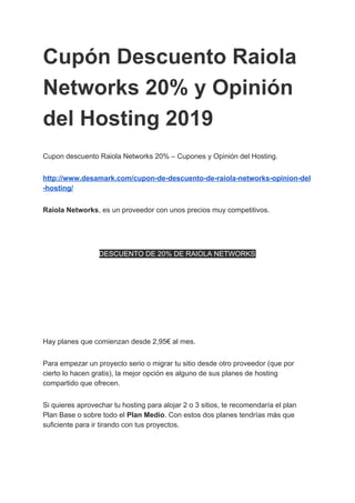Cupón Descuento Raiola
Networks 20% y Opinión
del Hosting 2019
Cupon descuento Raiola Networks 20% – Cupones y Opinión del Hosting.
http://www.desamark.com/cupon-de-descuento-de-raiola-networks-opinion-del
-hosting/
Raiola Networks​, es un proveedor con unos precios muy competitivos.
DESCUENTO DE 20% DE RAIOLA NETWORKS
Hay planes que comienzan desde 2,95€ al mes.
Para empezar un proyecto serio o migrar tu sitio desde otro proveedor (que por
cierto lo hacen gratis), la mejor opción es alguno de sus planes de hosting
compartido que ofrecen.
Si quieres aprovechar tu hosting para alojar 2 o 3 sitios, te recomendaría el plan
Plan Base o sobre todo el ​Plan Medio​. Con estos dos planes tendrías más que
suficiente para ir tirando con tus proyectos.
 