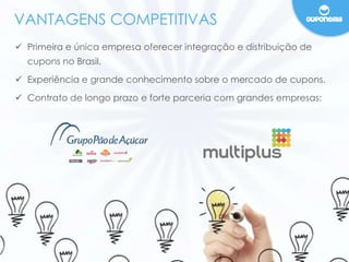 VANTAGENS COMPETITIVAS 
 Primeira e única empresa oferecer integração e distribuição de 
cupons no Brasil. 
 Experiência e grande conhecimento sobre o mercado de cupons. 
 Contrato de longo prazo e forte parceria com grandes empresas: 
 