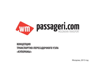 .wm passageri.com            MOLDAVIAN TRANSPORT



КОНЦЕПЦИЯ
ТРАНСПОРТНО-ПЕРЕСАДОЧНОГО УЗЛА
«КУПОРАНЫ»

                                         Молдова, 2013 год
 