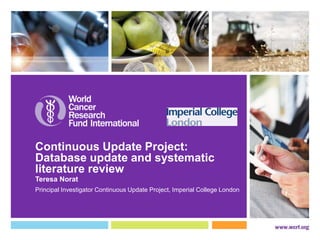 Continuous Update Project: 
Database update and systematic 
literature review 
Teresa Norat 
Principal Investigator Continuous Update Project, Imperial College London 
 