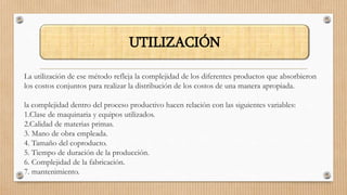 La utilización de ese método refleja la complejidad de los diferentes productos que absorbieron
los costos conjuntos para realizar la distribución de los costos de una manera apropiada.
la complejidad dentro del proceso productivo hacen relación con las siguientes variables:
1.Clase de maquinaria y equipos utilizados.
2.Calidad de materias primas.
3. Mano de obra empleada.
4. Tamaño del coproducto.
5. Tiempo de duración de la producción.
6. Complejidad de la fabricación.
7. mantenimiento.
UTILIZACIÓN
 