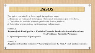 Para aplicar este método se deben seguir los siguientes pasos:
1. Relacionar las variables de complejidad y factores de ponderación por coproducto.
2. Determinar las unidades promedio ponderado de cada producto.
3. Determinar el porcentaje de participación de cada producto.
FORMULA:
Porcentaje de Participación = Unidades Promedio Ponderado de cada Coproducto
Total Unidades Promedio Ponderado
4. Aplicar el porcentaje de participación.
FORMULA:
Asignación de costos conjuntos = % participación de C/Prod. * total costos conjuntos
PASOS
 