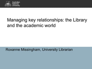 Managing key relationships: the Library
and the academic world
Roxanne Missingham, University Librarian
 