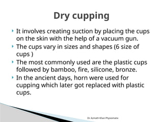Dr. Azmath Khan Physiomatix
 It involves creating suction by placing the cups
on the skin with the help of a vacuum gun.
 The cups vary in sizes and shapes (6 size of
cups )
 The most commonly used are the plastic cups
followed by bamboo, fire, silicone, bronze.
 In the ancient days, horn were used for
cupping which later got replaced with plastic
cups.
Dry cupping
 