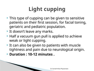 Dr. Azmath Khan Physiomatix
 This type of cupping can be given to sensitive
patients on their first session, for facial toning,
geriatric and pediatric population.
 It doesn’t leave any marks.
 Half a vacuum gun pull is applied to achieve
weak or light cupping.
 It can also be given to patients with muscle
tightness and pain due to neurological origin.
 Duration : 10-12 minutes .
Light cupping
 