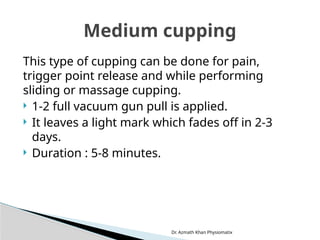Dr. Azmath Khan Physiomatix
This type of cupping can be done for pain,
trigger point release and while performing
sliding or massage cupping.
 1-2 full vacuum gun pull is applied.
 It leaves a light mark which fades off in 2-3
days.
 Duration : 5-8 minutes.
Medium cupping
 