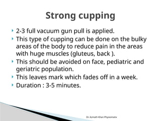 Dr. Azmath Khan Physiomatix
 2-3 full vacuum gun pull is applied.
 This type of cupping can be done on the bulky
areas of the body to reduce pain in the areas
with huge muscles (gluteus, back ).
 This should be avoided on face, pediatric and
geriatric population.
 This leaves mark which fades off in a week.
 Duration : 3-5 minutes.
Strong cupping
 