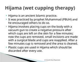 Dr. Azmath Khan Physiomatix
 Hijama is an ancient Islamic practice.
 It was practiced by prophet Muhammad (PBUH) and
he encouraged others to do so.
 Hijama involves placing cups on the body with a
vacuum gun to create a negative pressure after
which cups are left on the skin for a few minutes;
now the cups are removed, small incisions are made
with a surgical blade and cups are reapplied. After a
few minutes cup is removed and the area is cleaned.
 Plastic cups are used in Hijama which should be
discarded after every use.
Hijama (wet cupping therapy)
 