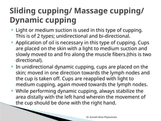 Dr. Azmath Khan Physiomatix
 Light or medium suction is used in this type of cupping.
This is of 2 types; unidirectional and bi-directional.
 Application of oil is necessary in this type of cupping. Cups
are placed on the skin with a light to medium suction and
slowly moved to and fro along the muscle fibers.(this is two
directional).
 In unidirectional dynamic cupping, cups are placed on the
skin; moved in one direction towards the lymph nodes and
the cup is taken off. Cups are reapplied with light to
medium cupping, again moved towards the lymph nodes.
 While performing dynamic cupping, always stabilize the
area distally with the left hand wherein the movement of
the cup should be done with the right hand.
Sliding cupping/ Massage cupping/
Dynamic cupping
 