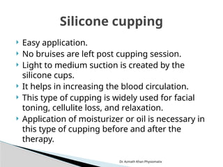 Dr. Azmath Khan Physiomatix
 Easy application.
 No bruises are left post cupping session.
 Light to medium suction is created by the
silicone cups.
 It helps in increasing the blood circulation.
 This type of cupping is widely used for facial
toning, cellulite loss, and relaxation.
 Application of moisturizer or oil is necessary in
this type of cupping before and after the
therapy.
Silicone cupping
 