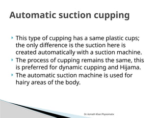 Dr. Azmath Khan Physiomatix
 This type of cupping has a same plastic cups;
the only difference is the suction here is
created automatically with a suction machine.
 The process of cupping remains the same, this
is preferred for dynamic cupping and Hijama.
 The automatic suction machine is used for
hairy areas of the body.
Automatic suction cupping
 
