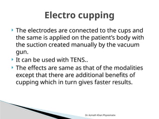 Dr. Azmath Khan Physiomatix
 The electrodes are connected to the cups and
the same is applied on the patient’s body with
the suction created manually by the vacuum
gun.
 It can be used with TENS..
 The effects are same as that of the modalities
except that there are additional benefits of
cupping which in turn gives faster results.
Electro cupping
 
