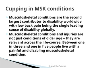  Musculoskeletal conditions are the second
largest contributor to disability worldwide
with low back pain being the single leading
cause of disability globally.
 Musculoskeletal conditions and injuries are
not just conditions of older age – they are
relevant across the life-course. Between one
in three and one in five people live with a
painful and disabling musculoskeletal
condition.
Dr. Azmath Khan Physiomatix
Cupping in MSK conditions
 