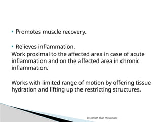 Dr. Azmath Khan Physiomatix
 Promotes muscle recovery.
 Relieves inflammation.
Work proximal to the affected area in case of acute
inflammation and on the affected area in chronic
inflammation.
Works with limited range of motion by offering tissue
hydration and lifting up the restricting structures.
 