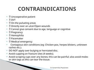 Dr. Azmath Khan Physiomatix
  Uncooperative patient
  DVT
  On the pulsating areas
  Directly over an ulcer/Open wounds
  Cannot give consent due to age, language or cognitive
  Pregnancy
  Hemophilia
  Pacemaker
  Medical emergency
 Contagious skin conditions (eg: Chicken pox, herpes blisters, unknown
rashes etc.).
 DO NOT apply over bulging or herniated disc.
 Avoid cupping on fracture sites (4 weeks).
 Avoid scraping cups over any bones; this can be painful; also avoid moles
or skin tags as this can tear the tissue.
CONTRAINDICATIONS
 
