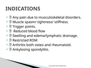 Dr. Azmath Khan Physiomatix
  Any pain due to musculoskeletal disorders.
  Muscle spasm/ tightness/ stiffness.
  Trigger points.
  Reduced blood flow
  Swelling and edema/lymphatic drainage.
  Restricted ROM
  Arthritis both osteo and rheumatoid.
  Ankylosing spondylitis.
INDICATIONS
 
