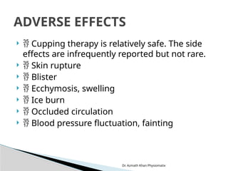 Dr. Azmath Khan Physiomatix
  Cupping therapy is relatively safe. The side
effects are infrequently reported but not rare.
  Skin rupture
  Blister
  Ecchymosis, swelling
  Ice burn
  Occluded circulation
  Blood pressure fluctuation, fainting
ADVERSE EFFECTS
 