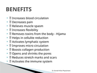 Dr. Azmath Khan Physiomatix
  Increases blood circulation
  Decreases pain
  Relieves muscle spasm
  Increases flexibility
  Removes toxins from the body - Hijama
  Helps in cellulite reduction
  Activates lymphatic system
  Improves micro circulation
  Boosts collagen production
  Opens and shrinks the pores
  Reduces stretch marks and scars
  Activates the immune system
BENEFITS
 