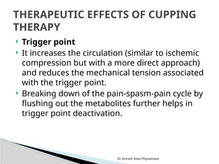 Dr. Azmath Khan Physiomatix
 Trigger point
 It increases the circulation (similar to ischemic
compression but with a more direct approach)
and reduces the mechanical tension associated
with the trigger point.
 Breaking down of the pain-spasm-pain cycle by
flushing out the metabolites further helps in
trigger point deactivation.
THERAPEUTIC EFFECTS OF CUPPING
THERAPY
 
