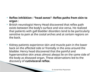 Dr. Azmath Khan Physiomatix
 Reflex inhibition : “head zones”- Reflex paths from skin to
organ :
 British neurologist Henry Head discovered that reflex path
exists between the body’s surface and vice versa. He realized
that patients with gall bladder disorders tend to be particularly
sensitive to pain at the costal arches and at certain regions on
the back.
 Kidney patients experience skin and muscle pain in the lower
back on the affected side or frontally in the area around the
bladder. Henry head discovered that the painful and
hypersensitive skin areas almost always lie on the same side of
the body as diseased organ. These observations led to the
discovery of cutivisceral reflex.
 