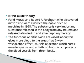 Dr. Azmath Khan Physiomatix
 Nitric oxide theory
 Ferid Murad and Robert F. Furchgott who discovered
nitric oxide were awarded the noble price of
medicine in 1998. The substance is very important
substance released in the body from any trauma and
released also during and after cupping therapy.
 The functions of nitric oxide are vasodilation; this
gives more blood to the areas (has 2-way
vasodilation effect) muscle relaxation which cures
muscle spasms and anti-thrombotic which protects
the blood vessels from thrombosis.
 