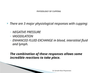 Dr. Azmath Khan Physiomatix
 There are 3 major physiological responses with cupping:
◦ NEGATIVE PRESSURE
◦ VASODILATION
◦ ENHANCED FLUID EXCHANGE in blood, interstitial fluid
and lymph.
The combination of these responses allows some
incredible reactions to take place.
PHYSIOLOGY OF CUPPING
 