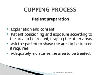 Dr. Azmath Khan Physiomatix
Patient preparation
 Explanation and consent
 Patient positioning and exposure according to
the area to be treated, draping the other areas.
 Ask the patient to shave the area to be treated
if required
 Adequately moisturize the area to be treated.
CUPPING PROCESS
 