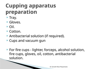 Dr. Azmath Khan Physiomatix
 Tray.
 Gloves.
 Oil.
 Cotton.
 Antibacterial solution (if required).
 Cups and vacuum gun
 For fire cups - lighter, forceps, alcohol solution,
fire cups, gloves, oil, cotton, antibacterial
solution.
Cupping apparatus
preparation
 