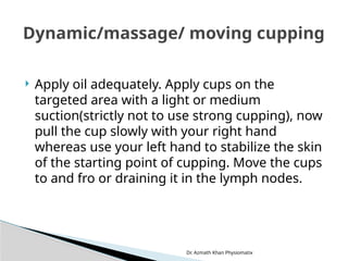 Dr. Azmath Khan Physiomatix
 Apply oil adequately. Apply cups on the
targeted area with a light or medium
suction(strictly not to use strong cupping), now
pull the cup slowly with your right hand
whereas use your left hand to stabilize the skin
of the starting point of cupping. Move the cups
to and fro or draining it in the lymph nodes.
Dynamic/massage/ moving cupping
 