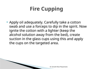 Dr. Azmath Khan Physiomatix
 Apply oil adequately. Carefully take a cotton
swab and use a forceps to dip in the spirit. Now
ignite the cotton with a lighter (keep the
alcohol solution away from the bed), create
suction in the glass cups using this and apply
the cups on the targeted area.
Fire Cupping
 