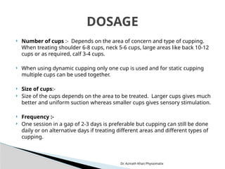 Dr. Azmath Khan Physiomatix
 Number of cups :- Depends on the area of concern and type of cupping.
When treating shoulder 6-8 cups, neck 5-6 cups, large areas like back 10-12
cups or as required, calf 3-4 cups.
 When using dynamic cupping only one cup is used and for static cupping
multiple cups can be used together.
 Size of cups:-
 Size of the cups depends on the area to be treated. Larger cups gives much
better and uniform suction whereas smaller cups gives sensory stimulation.
 Frequency :-
 One session in a gap of 2-3 days is preferable but cupping can still be done
daily or on alternative days if treating different areas and different types of
cupping.
DOSAGE
 