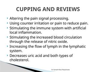 Dr. Azmath Khan Physiomatix
 Altering the pain signal processing.
 Using counter irritation or pain to reduce pain.
 Stimulating the immune system with artificial
local inflammation.
 Stimulating the increased blood circulation
through the release of nitric oxide.
 Increasing the flow of lymph in the lymphatic
system.
 Decreases uric acid and both types of
cholesterol.
CUPPING AND REVIEWS
 