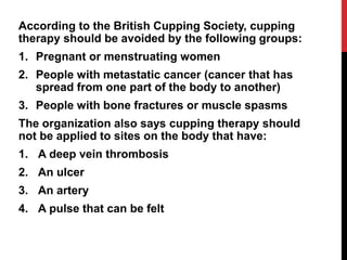 According to the British Cupping Society, cupping
therapy should be avoided by the following groups:
1. Pregnant or menstruating women
2. People with metastatic cancer (cancer that has
spread from one part of the body to another)
3. People with bone fractures or muscle spasms
The organization also says cupping therapy should
not be applied to sites on the body that have:
1. A deep vein thrombosis
2. An ulcer
3. An artery
4. A pulse that can be felt
 