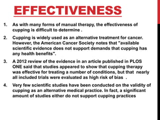 EFFECTIVENESS
1. As with many forms of manual therapy, the effectiveness of
cupping is difficult to determine .
2. Cupping is widely used as an alternative treatment for cancer.
However, the American Cancer Society notes that "available
scientific evidence does not support demands that cupping has
any health benefits".
3. A 2012 review of the evidence in an article published in PLOS
ONE said that studies appeared to show that cupping therapy
was effective for treating a number of conditions, but that nearly
all included trials were evaluated as high risk of bias .
4. Very few scientific studies have been conducted on the validity of
cupping as an alternative medical practice. In fact, a significant
amount of studies either do not support cupping practices
 