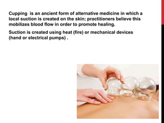 Cupping is an ancient form of alternative medicine in which a
local suction is created on the skin; practitioners believe this
mobilizes blood flow in order to promote healing.
Suction is created using heat (fire) or mechanical devices
(hand or electrical pumps) .
 